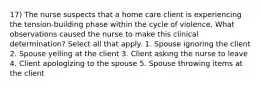 17) The nurse suspects that a home care client is experiencing the tension-building phase within the cycle of violence. What observations caused the nurse to make this clinical determination? Select all that apply. 1. Spouse ignoring the client 2. Spouse yelling at the client 3. Client asking the nurse to leave 4. Client apologizing to the spouse 5. Spouse throwing items at the client