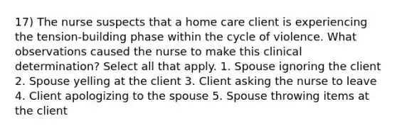 17) The nurse suspects that a home care client is experiencing the tension-building phase within the cycle of violence. What observations caused the nurse to make this clinical determination? Select all that apply. 1. Spouse ignoring the client 2. Spouse yelling at the client 3. Client asking the nurse to leave 4. Client apologizing to the spouse 5. Spouse throwing items at the client