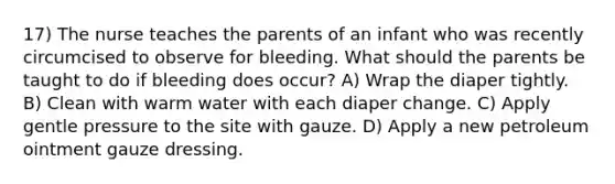 17) The nurse teaches the parents of an infant who was recently circumcised to observe for bleeding. What should the parents be taught to do if bleeding does occur? A) Wrap the diaper tightly. B) Clean with warm water with each diaper change. C) Apply gentle pressure to the site with gauze. D) Apply a new petroleum ointment gauze dressing.