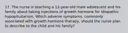 17. The nurse is teaching a 12-year-old male adolescent and his family about taking injections of growth hormone for idiopathic hypopituitarism. Which adverse symptoms, commonly associated with growth hormone therapy, should the nurse plan to describe to the child and his family?