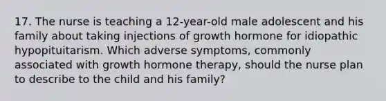 17. The nurse is teaching a 12-year-old male adolescent and his family about taking injections of growth hormone for idiopathic hypopituitarism. Which adverse symptoms, commonly associated with growth hormone therapy, should the nurse plan to describe to the child and his family?