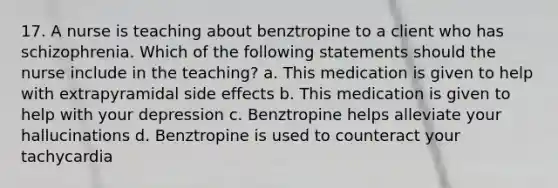 17. A nurse is teaching about benztropine to a client who has schizophrenia. Which of the following statements should the nurse include in the teaching? a. This medication is given to help with extrapyramidal side effects b. This medication is given to help with your depression c. Benztropine helps alleviate your hallucinations d. Benztropine is used to counteract your tachycardia