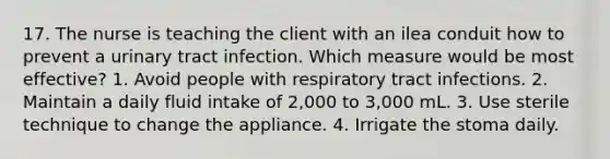 17. The nurse is teaching the client with an ilea conduit how to prevent a urinary tract infection. Which measure would be most effective? 1. Avoid people with respiratory tract infections. 2. Maintain a daily fluid intake of 2,000 to 3,000 mL. 3. Use sterile technique to change the appliance. 4. Irrigate the stoma daily.