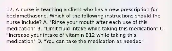 17. A nurse is teaching a client who has a new prescription for beclomethasone. Which of the following instructions should the nurse include? A. "Rinse your mouth after each use of this medication" B. "Limit fluid intake while taking this medication" C. "Increase your intake of vitamin B12 while taking this medication" D. "You can take the medication as needed"