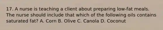 17. A nurse is teaching a client about preparing low-fat meals. The nurse should include that which of the following oils contains saturated fat? A. Corn B. Olive C. Canola D. Coconut