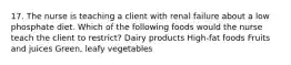 17. The nurse is teaching a client with renal failure about a low phosphate diet. Which of the following foods would the nurse teach the client to restrict? Dairy products High-fat foods Fruits and juices Green, leafy vegetables