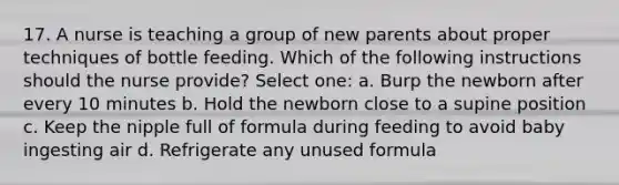 17. A nurse is teaching a group of new parents about proper techniques of bottle feeding. Which of the following instructions should the nurse provide? Select one: a. Burp the newborn after every 10 minutes b. Hold the newborn close to a supine position c. Keep the nipple full of formula during feeding to avoid baby ingesting air d. Refrigerate any unused formula