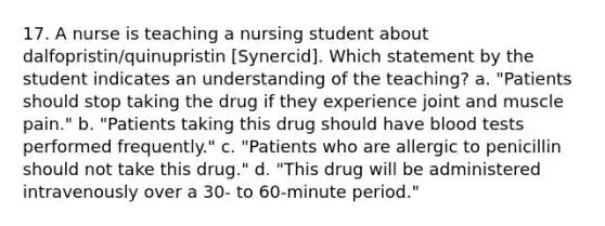 17. A nurse is teaching a nursing student about dalfopristin/quinupristin [Synercid]. Which statement by the student indicates an understanding of the teaching? a. "Patients should stop taking the drug if they experience joint and muscle pain." b. "Patients taking this drug should have blood tests performed frequently." c. "Patients who are allergic to penicillin should not take this drug." d. "This drug will be administered intravenously over a 30- to 60-minute period."