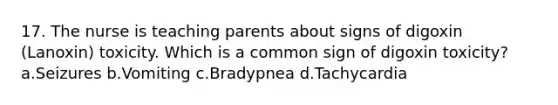 17. The nurse is teaching parents about signs of digoxin (Lanoxin) toxicity. Which is a common sign of digoxin toxicity? a.Seizures b.Vomiting c.Bradypnea d.Tachycardia