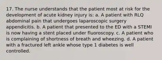 17. The nurse understands that the patient most at risk for the development of acute kidney injury is: a. A patient with RLQ abdominal pain that undergoes laparoscopic surgery appendicitis. b. A patient that presented to the ED with a STEMI is now having a stent placed under fluoroscopy. c. A patient who is complaining of shortness of breath and wheezing. d. A patient with a fractured left ankle whose type 1 diabetes is well controlled.