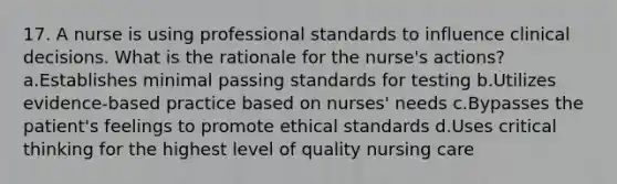 17. A nurse is using professional standards to influence clinical decisions. What is the rationale for the nurse's actions? a.Establishes minimal passing standards for testing b.Utilizes evidence-based practice based on nurses' needs c.Bypasses the patient's feelings to promote ethical standards d.Uses critical thinking for the highest level of quality nursing care