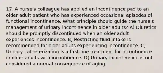 17. A nurse's colleague has applied an incontinence pad to an older adult patient who has experienced occasional episodes of functional incontinence. What principle should guide the nurse's management of urinary incontinence in older adults? A) Diuretics should be promptly discontinued when an older adult experiences incontinence. B) Restricting fluid intake is recommended for older adults experiencing incontinence. C) Urinary catheterization is a first-line treatment for incontinence in older adults with incontinence. D) Urinary incontinence is not considered a normal consequence of aging.