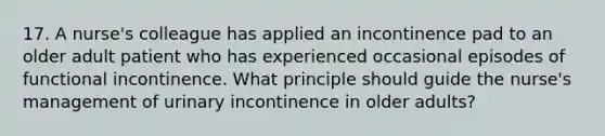 17. A nurse's colleague has applied an incontinence pad to an older adult patient who has experienced occasional episodes of functional incontinence. What principle should guide the nurse's management of urinary incontinence in older adults?