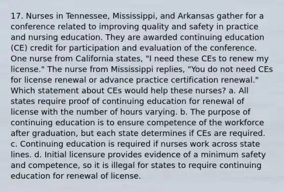 17. Nurses in Tennessee, Mississippi, and Arkansas gather for a conference related to improving quality and safety in practice and nursing education. They are awarded continuing education (CE) credit for participation and evaluation of the conference. One nurse from California states, "I need these CEs to renew my license." The nurse from Mississippi replies, "You do not need CEs for license renewal or advance practice certification renewal." Which statement about CEs would help these nurses? a. All states require proof of continuing education for renewal of license with the number of hours varying. b. The purpose of continuing education is to ensure competence of the workforce after graduation, but each state determines if CEs are required. c. Continuing education is required if nurses work across state lines. d. Initial licensure provides evidence of a minimum safety and competence, so it is illegal for states to require continuing education for renewal of license.