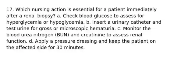 17. Which nursing action is essential for a patient immediately after a renal biopsy? a. Check blood glucose to assess for hyperglycemia or hypoglycemia. b. Insert a urinary catheter and test urine for gross or microscopic hematuria. c. Monitor the blood urea nitrogen (BUN) and creatinine to assess renal function. d. Apply a pressure dressing and keep the patient on the affected side for 30 minutes.