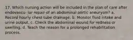 17. Which nursing action will be included in the plan of care after endovascu- lar repair of an abdominal aortic aneurysm? a. Record hourly chest tube drainage. b. Monitor fluid intake and urine output. c. Check the abdominal wound for redness or swelling. d. Teach the reason for a prolonged rehabilitation process.