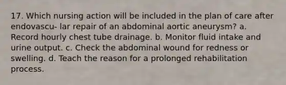 17. Which nursing action will be included in the plan of care after endovascu- lar repair of an abdominal aortic aneurysm? a. Record hourly chest tube drainage. b. Monitor fluid intake and urine output. c. Check the abdominal wound for redness or swelling. d. Teach the reason for a prolonged rehabilitation process.