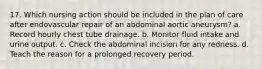 17. Which nursing action should be included in the plan of care after endovascular repair of an abdominal aortic aneurysm? a. Record hourly chest tube drainage. b. Monitor fluid intake and urine output. c. Check the abdominal incision for any redness. d. Teach the reason for a prolonged recovery period.