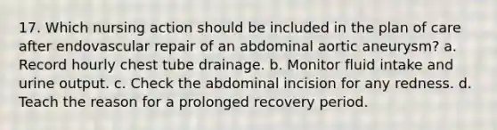 17. Which nursing action should be included in the plan of care after endovascular repair of an abdominal aortic aneurysm? a. Record hourly chest tube drainage. b. Monitor fluid intake and urine output. c. Check the abdominal incision for any redness. d. Teach the reason for a prolonged recovery period.