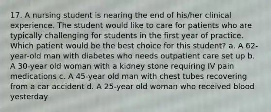 17. A nursing student is nearing the end of his/her clinical experience. The student would like to care for patients who are typically challenging for students in the first year of practice. Which patient would be the best choice for this student? a. A 62-year-old man with diabetes who needs outpatient care set up b. A 30-year old woman with a kidney stone requiring IV pain medications c. A 45-year old man with chest tubes recovering from a car accident d. A 25-year old woman who received blood yesterday