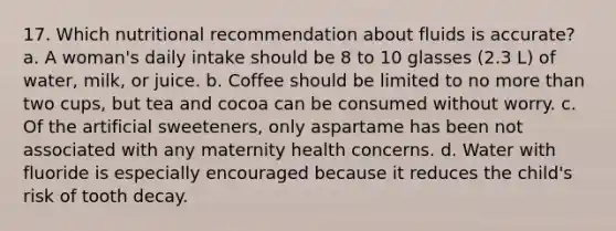 17. Which nutritional recommendation about fluids is accurate? a. A woman's daily intake should be 8 to 10 glasses (2.3 L) of water, milk, or juice. b. Coffee should be limited to no more than two cups, but tea and cocoa can be consumed without worry. c. Of the artificial sweeteners, only aspartame has been not associated with any maternity health concerns. d. Water with fluoride is especially encouraged because it reduces the child's risk of tooth decay.