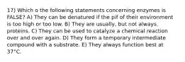 17) Which o the following statements concerning enzymes is FALSE? A) They can be denatured if the pif of their environment is too high or too low. B) They are usually, but not always, proteins. C) They can be used to catalyze a chemical reaction over and over again. D) They form a temporary intermediate compound with a substrate. E) They always function best at 37°C.