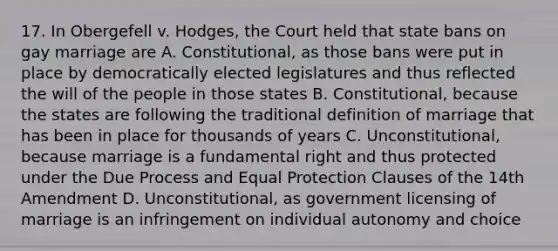 17. In Obergefell v. Hodges, the Court held that state bans on gay marriage are A. Constitutional, as those bans were put in place by democratically elected legislatures and thus reflected the will of the people in those states B. Constitutional, because the states are following the traditional definition of marriage that has been in place for thousands of years C. Unconstitutional, because marriage is a fundamental right and thus protected under the Due Process and Equal Protection Clauses of the 14th Amendment D. Unconstitutional, as government licensing of marriage is an infringement on individual autonomy and choice