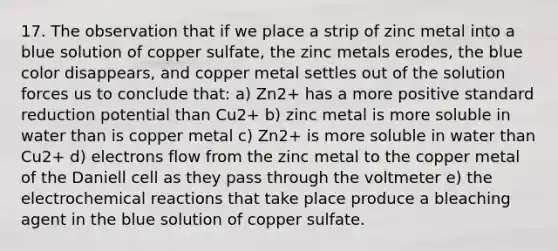 17. The observation that if we place a strip of zinc metal into a blue solution of copper sulfate, the zinc metals erodes, the blue color disappears, and copper metal settles out of the solution forces us to conclude that: a) Zn2+ has a more positive standard reduction potential than Cu2+ b) zinc metal is more soluble in water than is copper metal c) Zn2+ is more soluble in water than Cu2+ d) electrons flow from the zinc metal to the copper metal of the Daniell cell as they pass through the voltmeter e) the electro<a href='https://www.questionai.com/knowledge/kc6NTom4Ep-chemical-reactions' class='anchor-knowledge'>chemical reactions</a> that take place produce a bleaching agent in the blue solution of copper sulfate.