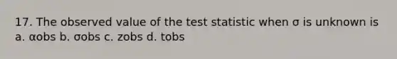 17. The observed value of <a href='https://www.questionai.com/knowledge/kzeQt8hpQB-the-test-statistic' class='anchor-knowledge'>the test statistic</a> when σ is unknown is a. αobs b. σobs c. zobs d. tobs