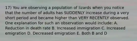 17) You are observing a population of lizards when you notice that the number of adults has SUDDENLY increase during a very short period and became higher than VERY RECENTLY observed. One explanation for such an observation would include: A. Reduction in death rate B. Increased immigration C. Increased emigration D. Decreased emigration E. Both B and D