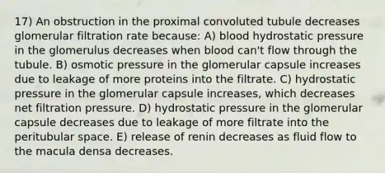 17) An obstruction in the proximal convoluted tubule decreases glomerular filtration rate because: A) blood hydrostatic pressure in the glomerulus decreases when blood can't flow through the tubule. B) osmotic pressure in the glomerular capsule increases due to leakage of more proteins into the filtrate. C) hydrostatic pressure in the glomerular capsule increases, which decreases net filtration pressure. D) hydrostatic pressure in the glomerular capsule decreases due to leakage of more filtrate into the peritubular space. E) release of renin decreases as fluid flow to the macula densa decreases.