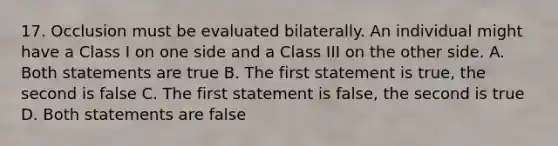 17. Occlusion must be evaluated bilaterally. An individual might have a Class I on one side and a Class III on the other side. A. Both statements are true B. The first statement is true, the second is false C. The first statement is false, the second is true D. Both statements are false