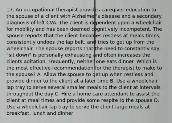 17. An occupational therapist provides caregiver education to the spouse of a client with Alzheimer's disease and a secondary diagnosis of left CVA. The client is dependent upon a wheelchair for mobility and has been deemed cognitively incompetent. The spouse reports that the client becomes restless at meals times, consistently undoes the lap belt, and tries to get up from the wheelchair. The spouse reports that the need to constantly say "sit down" is personally exhausting and often increases the clients agitation. Frequently, neither one eats dinner. Which is the most effective recommendation for the therapist to make to the spouse? A. Allow the spouse to get up when restless and provide dinner to the client at a later time B. Use a wheelchair lap tray to serve several smaller meals to the client at intervals throughout the day C. Hire a home care attendant to assist the client at meal times and provide some respite to the spouse D. Use a wheelchair lap tray to serve the client large meals at breakfast, lunch and dinner