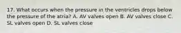 17. What occurs when the pressure in the ventricles drops below the pressure of the atria? A. AV valves open B. AV valves close C. SL valves open D. SL valves close