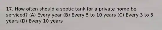 17. How often should a septic tank for a private home be serviced? (A) Every year (B) Every 5 to 10 years (C) Every 3 to 5 years (D) Every 10 years