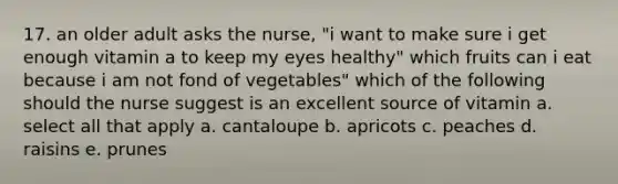 17. an older adult asks the nurse, "i want to make sure i get enough vitamin a to keep my eyes healthy" which fruits can i eat because i am not fond of vegetables" which of the following should the nurse suggest is an excellent source of vitamin a. select all that apply a. cantaloupe b. apricots c. peaches d. raisins e. prunes