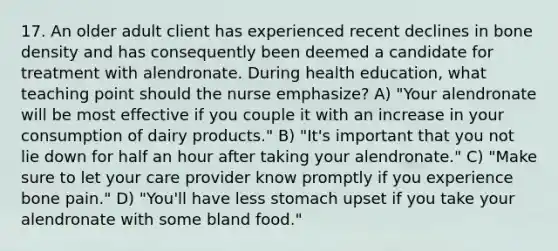 17. An older adult client has experienced recent declines in bone density and has consequently been deemed a candidate for treatment with alendronate. During health education, what teaching point should the nurse emphasize? A) "Your alendronate will be most effective if you couple it with an increase in your consumption of dairy products." B) "It's important that you not lie down for half an hour after taking your alendronate." C) "Make sure to let your care provider know promptly if you experience bone pain." D) "You'll have less stomach upset if you take your alendronate with some bland food."