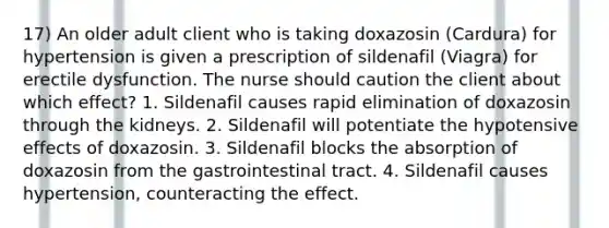 17) An older adult client who is taking doxazosin (Cardura) for hypertension is given a prescription of sildenafil (Viagra) for erectile dysfunction. The nurse should caution the client about which effect? 1. Sildenafil causes rapid elimination of doxazosin through the kidneys. 2. Sildenafil will potentiate the hypotensive effects of doxazosin. 3. Sildenafil blocks the absorption of doxazosin from the gastrointestinal tract. 4. Sildenafil causes hypertension, counteracting the effect.