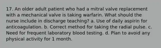 17. An older adult patient who had a mitral valve replacement with a mechanical valve is taking warfarin. What should the nurse include in discharge teaching? a. Use of daily aspirin for anticoagulation. b. Correct method for taking the radial pulse. c. Need for frequent laboratory blood testing. d. Plan to avoid any physical activity for 1 month.