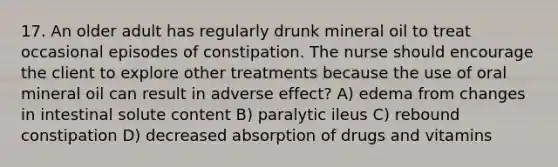 17. An older adult has regularly drunk mineral oil to treat occasional episodes of constipation. The nurse should encourage the client to explore other treatments because the use of oral mineral oil can result in adverse effect? A) edema from changes in intestinal solute content B) paralytic ileus C) rebound constipation D) decreased absorption of drugs and vitamins