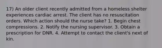 17) An older client recently admitted from a homeless shelter experiences cardiac arrest. The client has no resuscitation orders. Which action should the nurse take? 1. Begin chest compressions. 2. Notify the nursing supervisor. 3. Obtain a prescription for DNR. 4. Attempt to contact the client's next of kin.