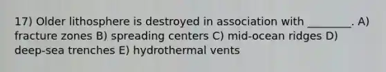 17) Older lithosphere is destroyed in association with ________. A) fracture zones B) spreading centers C) mid-ocean ridges D) deep-sea trenches E) hydrothermal vents