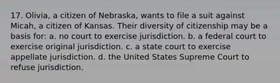 17. Olivia, a citizen of Nebraska, wants to file a suit against Micah, a citizen of Kansas. Their diversity of citizenship may be a basis for: a. no court to exercise jurisdiction. b. a federal court to exercise original jurisdiction. c. a state court to exercise appellate jurisdiction. d. the United States Supreme Court to refuse jurisdiction.