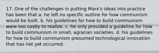 17. One of the challenges in putting Marx's ideas into practice has been that a. he left no specific outline for how communism would be built. b. his guidelines for how to build communism were too costly to realize. c. he only provided a guideline for how to build communism in small, agrarian societies. d. his guidelines for how to build communism presumed technological innovation that has not yet occurred.