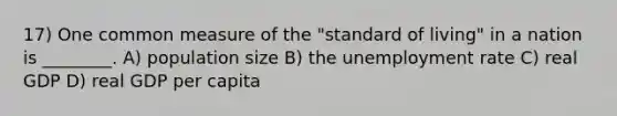 17) One common measure of the "standard of living" in a nation is ________. A) population size B) the unemployment rate C) real GDP D) real GDP per capita