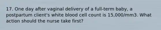 17. One day after vaginal delivery of a full-term baby, a postpartum client's white blood cell count is 15,000/mm3. What action should the nurse take first?