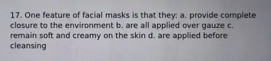 17. One feature of facial masks is that they: a. provide complete closure to the environment b. are all applied over gauze c. remain soft and creamy on the skin d. are applied before cleansing