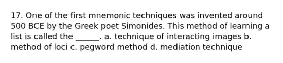 17. One of the first mnemonic techniques was invented around 500 BCE by the Greek poet Simonides. This method of learning a list is called the ______. a. technique of interacting images b. method of loci c. pegword method d. mediation technique