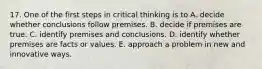 17. One of the first steps in critical thinking is to A. decide whether conclusions follow premises. B. decide if premises are true. C. identify premises and conclusions. D. identify whether premises are facts or values. E. approach a problem in new and innovative ways.