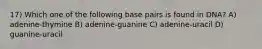 17) Which one of the following base pairs is found in DNA? A) adenine-thymine B) adenine-guanine C) adenine-uracil D) guanine-uracil